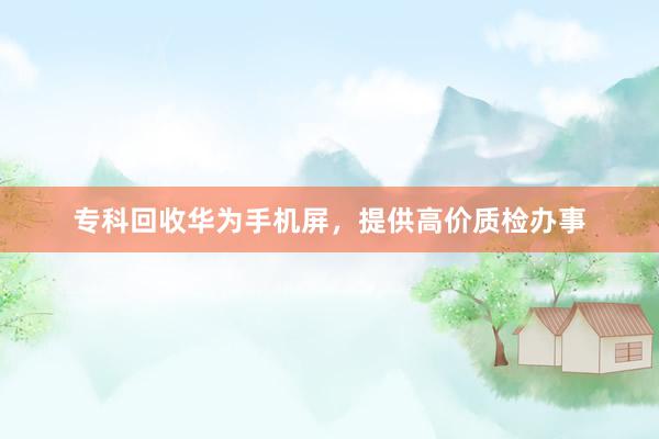 专科回收华为手机屏，提供高价质检办事
