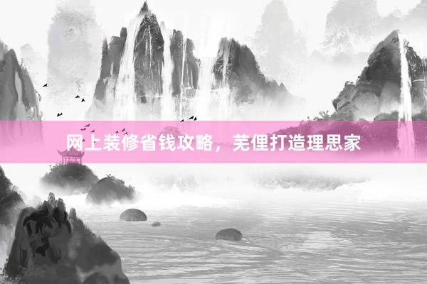 网上装修省钱攻略，芜俚打造理思家