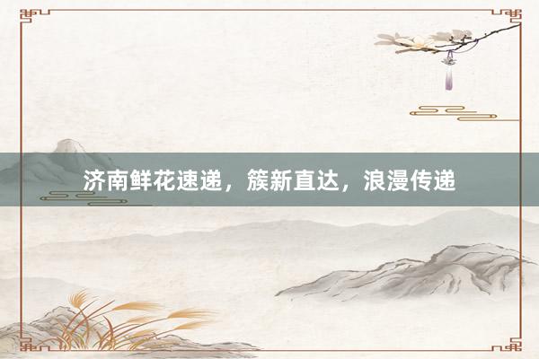 济南鲜花速递，簇新直达，浪漫传递